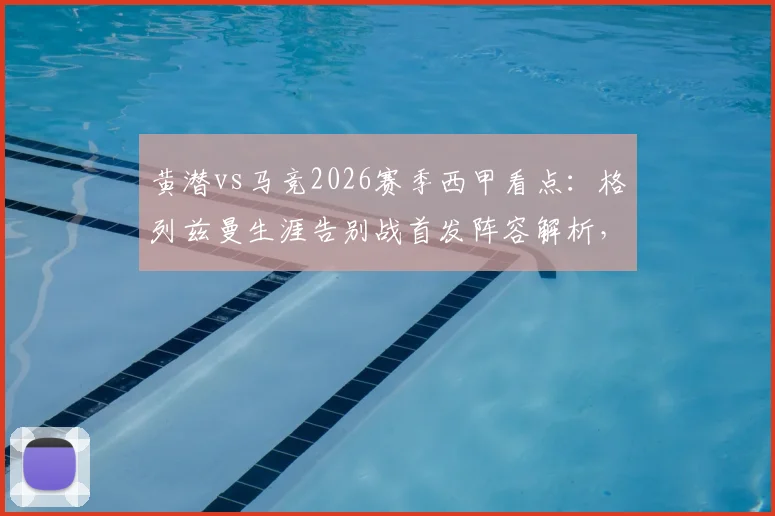 黄潜vs马竞2026赛季西甲看点:格列兹曼生涯告别战首发阵容解析,帕雷霍率队出战