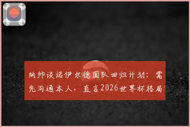 纳帅谈诺伊尔德国队回归计划:需先沟通本人,直言2026世界杯格局难料
