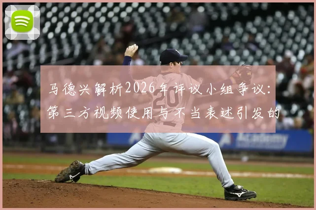 马德兴解析2026年评议小组争议:第三方视频使用与不当表述引发的行业风波
